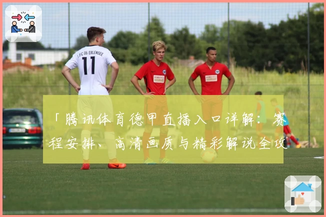 「腾讯体育德甲直播入口详解:赛程安排、高清画质与精彩解说全攻略」
