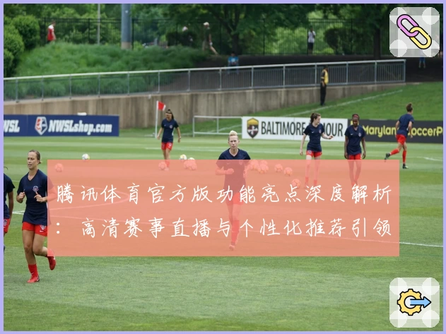 腾讯体育官方版功能亮点深度解析：高清赛事直播与个性化推荐引领最佳体验