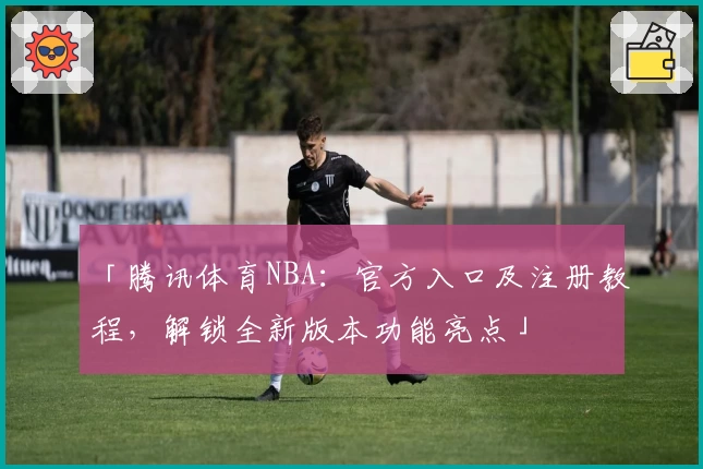 「腾讯体育NBA：官方入口及注册教程，解锁全新版本功能亮点」