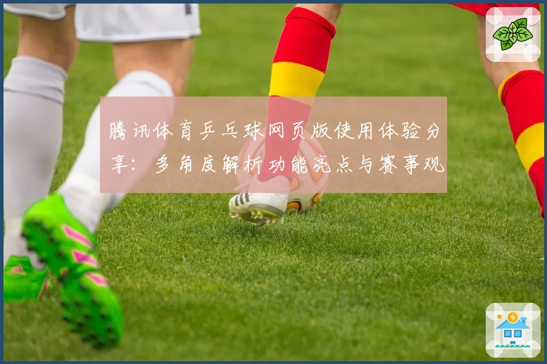 腾讯体育乒乓球网页版使用体验分享：多角度解析功能亮点与赛事观看技巧