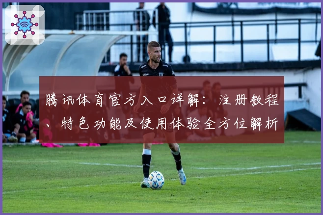 腾讯体育官方入口详解:注册教程、特色功能及使用体验全方位解析
