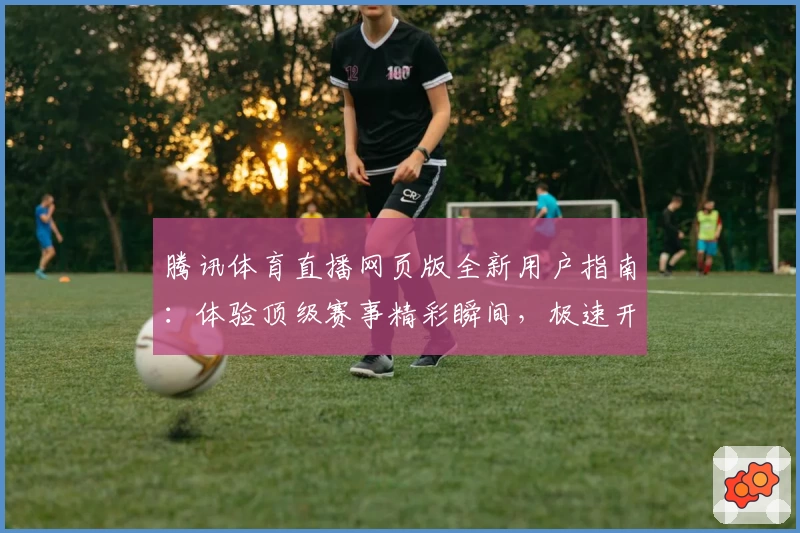 腾讯体育直播网页版全新用户指南：体验顶级赛事精彩瞬间，极速开启观看之旅