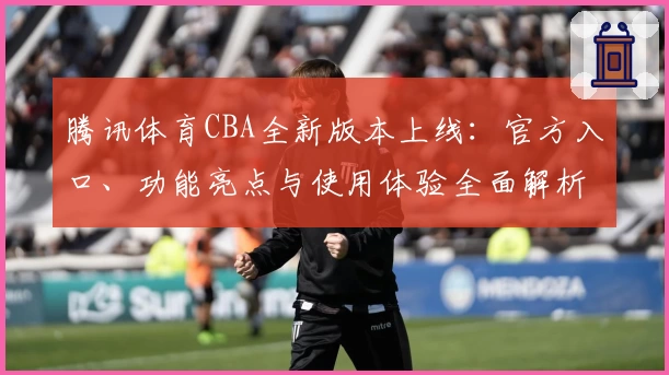 腾讯体育CBA全新版本上线：官方入口、功能亮点与使用体验全面解析