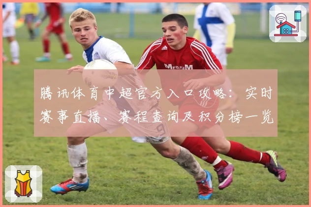 腾讯体育中超官方入口攻略：实时赛事直播、赛程查询及积分榜一览