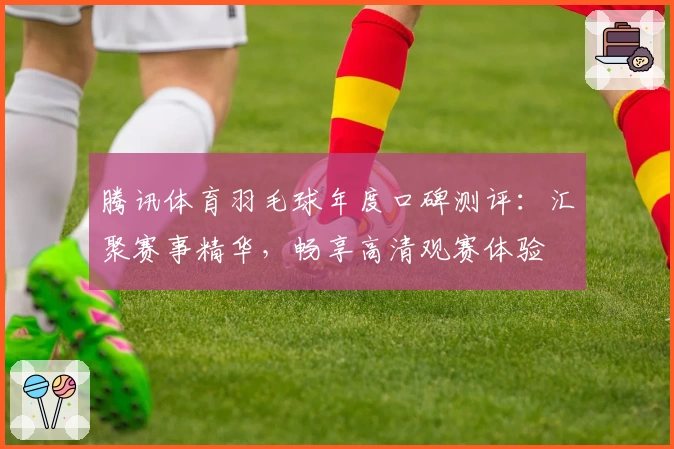 腾讯体育羽毛球年度口碑测评：汇聚赛事精华，畅享高清观赛体验