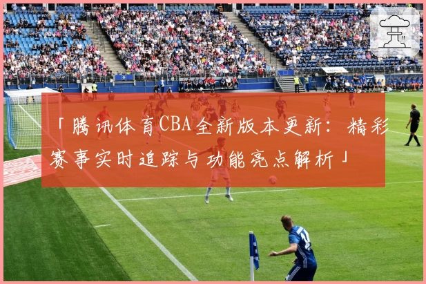 「腾讯体育CBA全新版本更新：精彩赛事实时追踪与功能亮点解析」