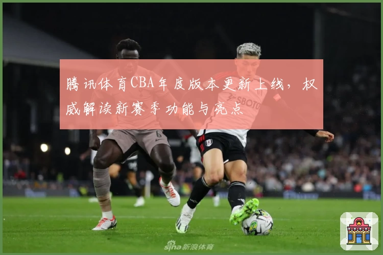 腾讯体育CBA年度版本更新上线,权威解读新赛季功能与亮点