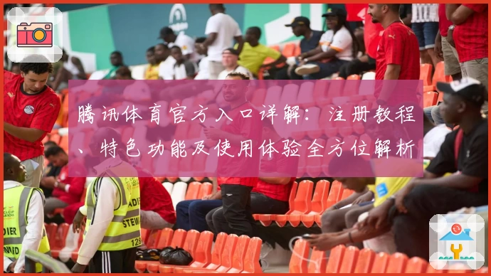 腾讯体育官方入口详解:注册教程、特色功能及使用体验全方位解析