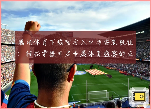 腾讯体育下载官方入口与安装教程：轻松掌握开启专属体育盛宴的正确方式