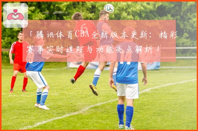 「腾讯体育CBA全新版本更新：精彩赛事实时追踪与功能亮点解析」