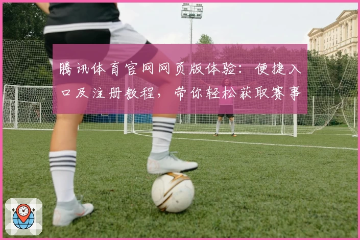 腾讯体育官网网页版体验：便捷入口及注册教程，带你轻松获取赛事资讯与精彩内容