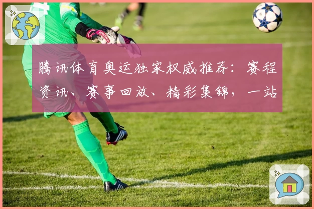 腾讯体育奥运独家权威推荐：赛程资讯、赛事回放、精彩集锦，一站式观看教程