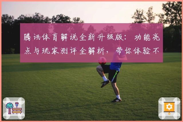 腾讯体育解说全新升级版：功能亮点与玩家测评全解析，带你体验不一样的观赛乐趣