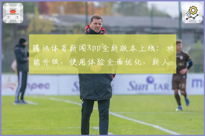 腾讯体育新闻App全新版本上线：功能升级，使用体验全面优化，新人注册福利看这里