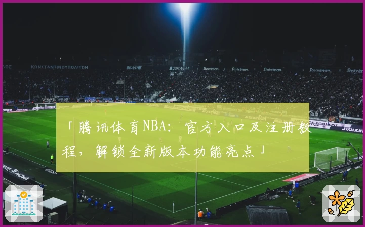 「腾讯体育NBA:官方入口及注册教程,解锁全新版本功能亮点」