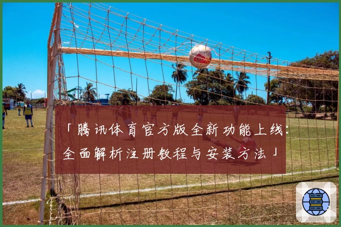 「腾讯体育官方版全新功能上线：全面解析注册教程与安装方法」