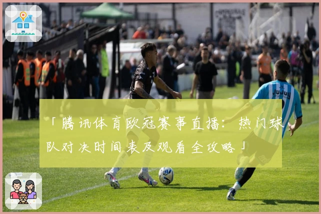 「腾讯体育欧冠赛事直播:热门球队对决时间表及观看全攻略」