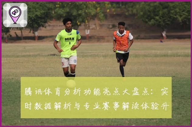 腾讯体育分析功能亮点大盘点:实时数据解析与专业赛事解读体验升级