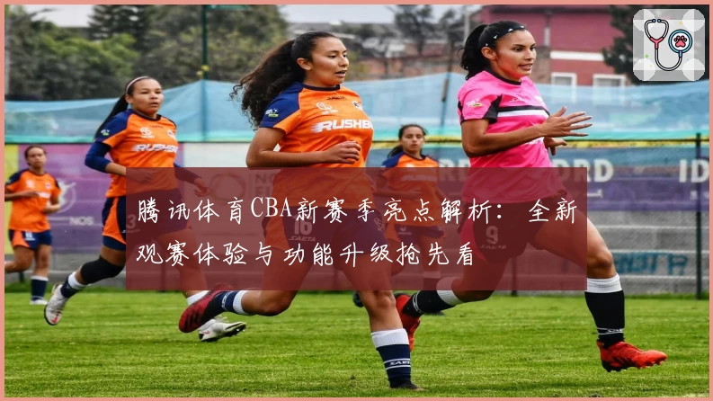 腾讯体育CBA新赛季亮点解析：全新观赛体验与功能升级抢先看